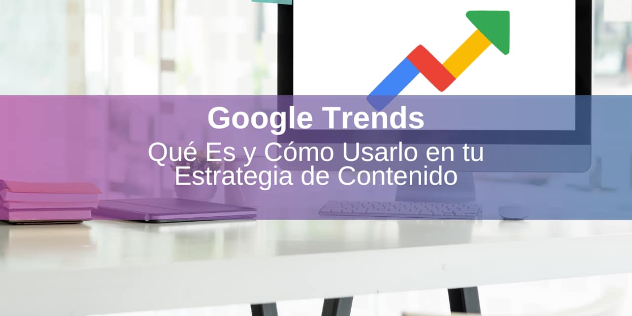 Google Trends: Qué Es y Cómo Usarlo en tu Estrategia de Contenido